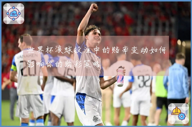 世界杯滚球投注中的赔率变动如何影响你的购彩策略